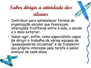 Saber dirigir a atividade dos
            alunos
• Contribuir para estabelecer formas de
  organização escolar que favoreçam
  interações frutíferas entre a aula, a escola
  e o meio exterior.
• Saber agir, enfim, como especialista capaz
  de dirigir o trabalho de várias equipes de
  “pesquisadores iniciantes” e de transmitir
  seu próprio interesse pela tarefa e pelos
  avanços de cada aluno.
 