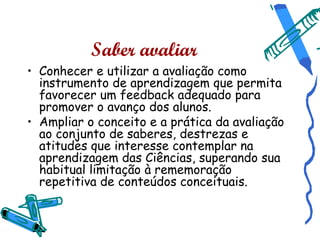 Saber avaliar
• Conhecer e utilizar a avaliação como
  instrumento de aprendizagem que permita
  favorecer um feedback adequado para
  promover o avanço dos alunos.
• Ampliar o conceito e a prática da avaliação
  ao conjunto de saberes, destrezas e
  atitudes que interesse contemplar na
  aprendizagem das Ciências, superando sua
  habitual limitação à rememoração
  repetitiva de conteúdos conceituais.
 