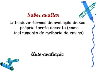 Saber avaliar
Introduzir formas de avaliação de sua
     própria tarefa docente (como
  instrumento de melhoria do ensino).




          Auto-avaliação
 