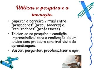 Utilizar a pesquisa e a
           inovação.
• Superar a barreira virtual entre
  “pensadores” (pesquisadores) e
  “realizadores” (professores).
• Iniciar-se na pesquisa – condição
  imprescindível para a realização de um
  ensino com proposta construtivista de
  aprendizagem.
• Buscar, perguntar, problematizar e agir.
 