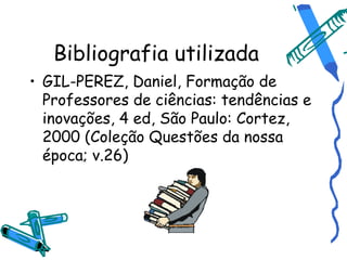 Bibliografia utilizada
• GIL-PEREZ, Daniel, Formação de
  Professores de ciências: tendências e
  inovações, 4 ed, São Paulo: Cortez,
  2000 (Coleção Questões da nossa
  época; v.26)
 