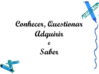 Conhecer, Questionar
     Adquirir
         e
       Saber
 