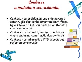 Conhecer
     a matéria a ser ensinada.

• Conhecer os problemas que originaram a
  construção dos conhecimentos científicos.
  Quais foram as dificuldades e obstáculos
  epistemológicos.
• Conhecer as orientações metodológicas
  empregadas na construção dos conhecimentos.
• Conhecer as interações CTS associadas à
  referida construção.
 