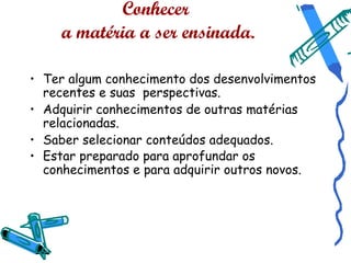 Conhecer
    a matéria a ser ensinada.

• Ter algum conhecimento dos desenvolvimentos
  recentes e suas perspectivas.
• Adquirir conhecimentos de outras matérias
  relacionadas.
• Saber selecionar conteúdos adequados.
• Estar preparado para aprofundar os
  conhecimentos e para adquirir outros novos.
 