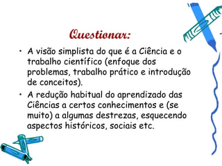 Questionar:
• A visão simplista do que é a Ciência e o
  trabalho científico (enfoque dos
  problemas, trabalho prático e introdução
  de conceitos).
• A redução habitual do aprendizado das
  Ciências a certos conhecimentos e (se
  muito) a algumas destrezas, esquecendo
  aspectos históricos, sociais etc.
 