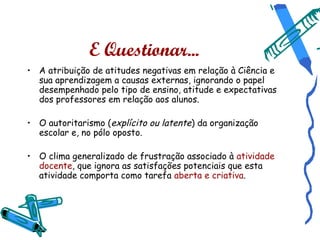 E Questionar...
• A atribuição de atitudes negativas em relação à Ciência e
  sua aprendizagem a causas externas, ignorando o papel
  desempenhado pelo tipo de ensino, atitude e expectativas
  dos professores em relação aos alunos.

• O autoritarismo (explícito ou latente) da organização
  escolar e, no pólo oposto.

• O clima generalizado de frustração associado à atividade
  docente, que ignora as satisfações potenciais que esta
  atividade comporta como tarefa aberta e criativa.
 