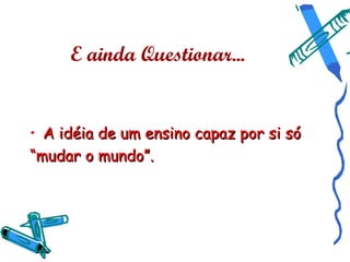 E ainda Questionar...


• A idéia de um ensino capaz por si só
“mudar o mundo”.
 