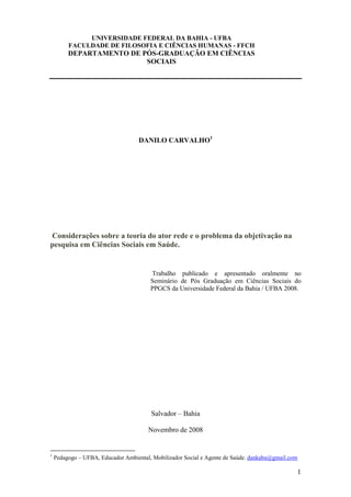 UNIVERSIDADE FEDERAL DA BAHIA - UFBA
         FACULDADE DE FILOSOFIA E CIÊNCIAS HUMANAS - FFCH
         DEPARTAMENTO DE PÓS-GRADUAÇÃO EM CIÊNCIAS
                          SOCIAIS




                                    DANILO CARVALHO1




Considerações sobre a teoria do ator rede e o problema da objetivação na
pesquisa em Ciências Sociais em Saúde.


                                        Trabalho publicado e apresentado oralmente no
                                        Seminário de Pós Graduação em Ciências Sociais do
                                        PPGCS da Universidade Federal da Bahia / UFBA 2008.




                                        Salvador – Bahia

                                       Novembro de 2008


1
    Pedagogo – UFBA, Educador Ambiental, Mobilizador Social e Agente de Saúde. dankaba@gmail.com

                                                                                                   1
 