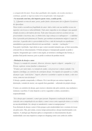 e coragem não há amor. Essas duas qualidades são exigidas, em escalas enormes e
contínuas, quando se ingressa numa terra inexplorada e não-mapeada”.
- Se encarado com luta, não importa quem vence, a união perde.
“[...] Quando se trata de amor, posse, poder fusão e desencanto são os Quatro Cavaleiros
do Apocalipse.
Nisso reside a assombrosa fragilidade do amor, lado a lado com sua maldita recusa em
suportar com leveza a vulnerabilidade. Todo amor empenha-se em subjugar, mas quando
triunfa encontra a derradeira derrota. Todo amor luta para enterrar as fontes de sua
precariedade e incerteza, mas, se obtém êxito, logo começa a se enfraquecer — e definhar.
Eros é possuído pelo fantasma de Tanatos, que nenhum encantamento mágico é capaz de
exorcizar. A questão não é a precocidade de Eros, e não há instrução ou expedientes
autodidáticos que possam libertá-lo de sua mórbida — suicida — inclinação.”
Essa parte é profunda. Aqui alerta-se que o amor esconde tentações que, se bem sucessidas,
colocará fim ao relacionamento. O limite perigoso é transpassado quando se perde o
respeito. Imaginando que o outro é uma argila, ao terminar a moldagem das formas, o
produto final perde interesse, pois se perde a essência do produto inicial.
- Distinção de desejo e amor
“Desejo é a vontade de consumir. Absorver, devorar, ingerir e digerir – aniquilar. [...]
Provar, explorar, tornar familiar e domesticar.”
“O amor, por outro lado, é a vontade de cuidar, e de preservar o objeto cuidado. Um
impulso centrífugo, ao contrário do centrípeto desejo. Um impulso de expandir-se, ir além,
alcançar o que “está lá fora”. Ingerir, absorver e assimilar o sujeito no objeto, e não vice-
versa, como no caso do desejo”.
O desejo, quando conquistado, é efêmero. Ele é movido por um omisso impulso de
destruição, vontade de morrer. um segredo bem guardado – sobretudo do próprio desejo.
O amor, ao contrário do desejo, quer exercer o domínio não pelo controle, mas mediante a
renúncia e sacrifício. É estar disposto a servir e aguardar a ordem, assumindo a
responsabilidade.
“Se o desejo quer consumir, o amor quer possuir. Enquanto a realização do desejo
coincide com a aniquilação de seu objeto, o amor cresce com a aquisição deste e se realiza
na sua durabilidade. Se o desejo se autodestrói, o amor se autoperpetua”
Essa distinção de desejo e amor é feita porque a pós-modernidade tem o costume de trocar
um pelo outro. Não, pior ainda, a nosso tempo potencializa o desejo transformando-o em
impulso. A analogia que Bauman aplica é comparando os relacionamentos da pós-
modernidade com uma impulsiva compra no shopping center com cartão de crédito.
 