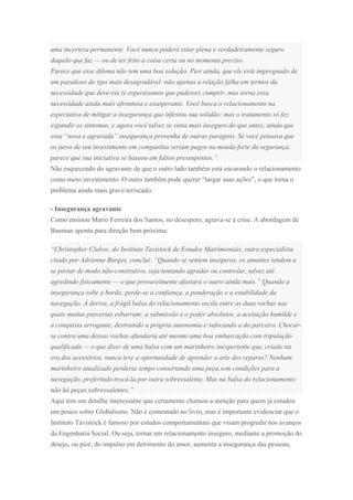 uma incerteza permanente. Você nunca poderá estar plena e verdadeiramente seguro
daquilo que faz — ou de ter feito a coisa certa ou no momento preciso.
Parece que esse dilema não tem uma boa solução. Pior ainda, que ele está impregnado de
um paradoxo do tipo mais desagradável: não apenas a relação falha em termos da
necessidade que deve-ria (e esperávamos que pudesse) cumprir, mas torna essa
necessidade ainda mais afrontosa e exasperante. Você busca o relacionamento na
expectativa de mitigar a insegurança que infestou sua solidão; mas o tratamento só fez
expandir os sintomas, e agora você talvez se sinta mais inseguro do que antes, ainda que
essa “nova e agravada” insegurança provenha de outras paragens. Se você pensava que
os juros de seu investimento em companhia seriam pagos na moeda forte da segurança,
parece que sua iniciativa se baseou em falsos pressupostos.”
Não esquecendo do agravante de que o outro lado também está encarando o relacionamento
como mero investimento. O outro também pode querer “largar suas ações”, o que torna o
problema ainda mais grave/arriscado.
- Insegurança agravante
Como ensinou Mario Ferreira dos Santos, no desespero, agrava-se a crise. A abordagem de
Bauman aponta para direção bem próxima:
“Christopher Clulow, do Instituto Tavistock de Estudos Matrimoniais, outro especialista
citado por Adrienne Burges, conclui: “Quando se sentem inseguros, os amantes tendem a
se portar de modo não-construtivo, seja tentando agradar ou controlar, talvez até
agredindo fisicamente — o que provavelmente afastará o outro ainda mais.” Quando a
insegurança sobe a bordo, perde-se a confiança, a ponderação e a estabilidade da
navegação. À deriva, a frágil balsa do relacionamento oscila entre as duas rochas nas
quais muitas parcerias esbarram: a submissão e o poder absolutos, a aceitação humilde e
a conquista arrogante, destruindo a própria autonomia e sufocando a do parceiro. Chocar-
se contra uma dessas rochas afundaria até mesmo uma boa embarcação com tripulação
qualificada — o que dizer de uma balsa com um marinheiro inexperiente que, criado na
era dos acessórios, nunca teve a oportunidade de aprender a arte dos reparos? Nenhum
marinheiro atualizado perderia tempo consertando uma peça sem condições para a
navegação, preferindo trocá-la por outra sobressalente. Mas na balsa do relacionamento
não há peças sobressalentes.”
Aqui tem um detalhe interessante que certamente chamou a atenção para quem já estudou
um pouco sobre Globalismo. Não é comentado no livro, mas é importante evidenciar que o
Instituto Tavistock é famoso por estudos comportamentais que visam progredir nos avanços
da Engenharia Social. Ou seja, tornar um relacionamento inseguro, mediante a promoção do
desejo, ou pior, do impulso em detrimento do amor, aumenta a insegurança das pessoas,
 