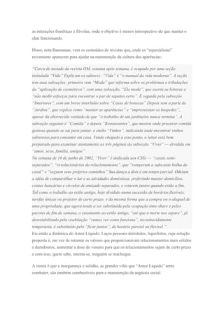 as interações frenéticas e frívolas, onde o objetivo é menos introspectivo do que manter o
chat funcionando.
Disso, nota Baumman, vem os conteúdos de revistas que, onde os “especialistas”
novamente aparecem para ajudar na manutenção da cultura das aparências:
“Cerca de metade da revista OM, semana após semana, é ocupada por uma seção
intitulada “Vida” Explicam os editores: “Vida” é “o manual da vida moderna”. A seção
tem suas subseções: primeiro vem “Moda” que informa sobre os problemas e tribulações
da “aplicação de cosméticos”, com uma subseção, “Ela moda”, que exorta as leitoras a
“não medir esforços para encontrar o par de sapatos certo”. É seguida pela subseção
“Interiores”, com um breve interlúdio sobre “Casas de bonecas” Depois vem a parte de
“Jardins”, que explica como “manter as aparências” e “impressionar os hóspedes”,
apesar da aborrecida verdade de que “o trabalho de um jardineiro nunca termina”. A
subseção seguinte é “Comida” e depois “Restaurantes”, que mostra onde procurar comida
gostosa quando se sai para jantar, e então “Vinhos”, indicando onde encontrar vinhos
saborosos para consumir em casa. Tendo chegado a esse ponto, o leitor está bem
preparado para examinar atentamente as três páginas da subseção “Viver” — dividida em
“amor, sexo, família, amigos”
Na semana de 16 de junho de 2002, “Viver” é dedicada aos CSSs — “casais semi-
separados”, “revolucionários do relacionamento”, que “romperam a sufocante bolha do
casal” e “seguem seus próprios caminhos” Sua dança a dois é em tempo parcial. Odeiam
a idéia de compartilhar o lar e as atividades domésticas, preferindo manter domicílios,
contas bancárias e círculos de amizade separados, e estarem juntos quando estão a fim.
Tal como o trabalho ao estilo antigo, hoje dividido numa sucessão de horários flexíveis,
tarefas únicas ou projetos de curto prazo, e da mesma forma que a compra ou o aluguel de
uma propriedade, que agora tende a ser substituída pela ocupação time-share e pelos
pacotes de fim de semana, o casamento ao estilo antigo, “até que a morte nos separe”, já
desestabilizado pela coabitação “vamos ver como funciona”, reconhecidamente
temporária, é substituído pelo “ficar juntos”, de horário parcial ou flexível.”
Eis então a dinâmica do Amor Líquido. Laços pessoais derretidos, liquefeitos, cuja solução
proposta é, em vez de retomar os valores que proporcionavam relacionamentos mais sólidos
e duradouros, aumentar a dose do veneno para que os relacionamentos sejam de curto prazo
e com isso, quem sabe, intenta-se, ninguém se machuque.
A ironia é que a insegurança e solidão, as grandes vilãs que “Amor Líquido” tenta
combater, são também combustíveis para a manutenção da angústia social.
 