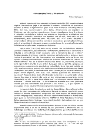 http://www.slideshare.net/walnermamede
                                                                                                               fev-2013




                             CONSIDERAÇÕES SOBRE O POSITIVISMO
                                                                                  Walner Mamede Jr.


        A ciência experimental tem suas raízes no Renascimento (Séc. XIV) e sua tentativa de
resgatar a racionalidade grega, o que devolveu ao homem a centralidade nas questões da
existência e refutou o dogmatismo da Igreja e sua busca de explicar o mundo (CHASSOT,
2004). Com isso, experimentadores como Galileu, diferentemente dos seguidores de
Aristóteles – que não recorriam a experimentos e tinham a indução como forma de ordenar o
já conhecido, extraindo-lhe a essência, sem estender ao desconhecido a validade de suas
conclusões – passaram a confrontar suas hipóteses com os fatos, dando causa ao que,
posteriormente, ficou conhecido como indutivismo. Essa visão acabou reduzindo a
compreensão de Ciência como sendo o acúmulo de observações e generalizações indutivas a
partir de proposições de observação singulares, aceitando que das generalizações derivarão
deduções que buscarão prever ou explicar um fenômeno.
         Francis Bacon (1561-1626) levou isso ao extremo com seu indutivismo metódico.
Contrapôs-se à Escolástica, ao Aristotelismo e ao Platonismo, sendo avesso ao racionalismo ali
embutido e demonstrando maior entusiasmo com o naturalismo dos pré-socráticos1.
Tampouco poupou de crítica os empiristas incipientes, particularmente os antigos, a quem
chamou de grosseiros2, por não sistematizarem suas observações na forma de um todo
orgânico e coerente, comparando-os a formigas que acumulam material sem um critério e um
método definidos3. Para ele a realidade empírica não deveria ser, meramente, catalogada
como algo imutável, oriundo de uma ordem divina, pois isso não permite o progresso do
conhecimento, necessariamente, assentado na mutabilidade. Nessa visão está explícita sua
crítica ao aristotelismo, no qual sobrevive a idéia de supremacia da sabedoria abstrata, da vida
contemplativa e da perfeição da mente divina, e uma contradição com o que está exposto no
próprio Novum Organum, onde exalta essas mesmas qualidades em detrimento da
experiência4. A despeito disso, Bacon defende o saber como meio de conquistar poder sobre a
natureza (não sobre o homem), não como um bem ensimesmado, e, para tanto, a mera
contemplação era inútil e, apesar de reconhecer que “...as coisas em si mesmas...são verdade
e utilidade...”, também afirma que “...as obras devem ser estimadas mais como garantia de
verdade que pelas comodidades que propiciam à vida humana...”, o que explicita sua
preocupação em não reduzir a Ciência a um pragmatismo desmedido.
        Em sua contestação do racionalismo abstrato, da escolástica e da metafísica e tendo o
mundo das coisas como origem do conhecimento, Bacon é, por alguns, reconhecido como o
fundador da filosofia experimental, inaugurando uma nova proposta de método para se
conduzir uma pesquisa e a preocupação em divisar o conhecimento objetivo do mundo contra
aquilo que é sua mera interpretação fantasiosa (THEMOTEO, 2010). Após Bacon, Descartes e
Galileu seguidos por Locke, Berkeley e Hume, nos séculos XVII e XVIII, cada um com seu tom,
dão seguimento aos pressupostos do empirismo.
       A despeito de Bacon não ter realizado grandes feitos no interior das ciências naturais,
propriamente ditas, e de ter se eximido de usar plenamente a Matemática em sua
metodologia (aversão que tinha à abordagem teológico-platônica que se fazia da Matemática
1
  NO1: §LXIII-§LXV (BACON, 1999-Novum Organum: Aforismos sobre a Interpretação da Natureza e o
Reino do Homem, Livro 1-§LXIII-§LXV)
2
  NO1: §CXXV
3
  NO1: §XCV
4
  NO1: §CXXIV, em contraposição ao que diria mais tarde contra a vida contemplativa e a visão
aristotélica, em seu De Dignitate et Augmentis Scientiarum (cap. I; Livro VI): “...só a Deus e aos anjos
cabe serem expectadores no teatro da vida humana...” (BACON, 1999; p. 93; NT)
 