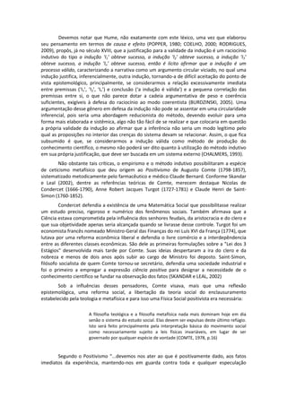 Devemos notar que Hume, não exatamente com este léxico, uma vez que elaborou
seu pensamento em termos de causa e efeito (POPPER, 1980; COELHO, 2000; RODRIGUES,
2009), propôs, já no século XVIII, que a justificação para a validade da indução é um raciocínio
indutivo do tipo a indução ‘I1’ obteve sucesso, a indução ‘I2’ obteve sucesso, a indução ‘I3’
obteve sucesso, a indução ‘In’ obteve sucesso, então é lícito afirmar que a indução é um
processo válido, caracterizando a narrativa como um argumento circular viciado, no qual uma
indução justifica, inferencialmente, outra indução, tornando-a de difícil aceitação do ponto de
vista epistemológico, principalmente, se considerarmos a relação excessivamente imediata
entre premissas (‘I1’, ‘I2’, ‘In’) e conclusão (‘a indução é válida’) e a pequena correlação das
premissas entre si, o que não parece dotar a cadeia argumentativa de peso e coerência
suficientes, exigíveis à defesa do raciocínio ao modo coerentista (BURDZINSKI, 2005). Uma
argumentação desse gênero em defesa da indução não pode se assentar em uma circularidade
inferencial, pois seria uma abordagem reducionista do método, devendo evoluir para uma
forma mais elaborada e sistêmica, algo não tão fácil de se realizar e que colocaria em questão
a própria validade da indução ao afirmar que a inferência não seria um modo legítimo pelo
qual as proposições no interior das crenças do sistema devam se relacionar. Assim, o que fica
subsumido é que, se considerarmos a indução válida como método de produção do
conhecimento científico, o mesmo não poderá ser dito quanto à utilização do método indutivo
em sua própria justificação, que deve ser buscada em um sistema externo (CHALMERS, 1993).
       Não obstante tais críticas, o empirismo e o método indutivo possibilitaram a espécie
de ceticismo metafísico que deu origem ao Positivismo de Augusto Comte (1798-1857),
sistematizado metodicamente pelo farmacêutico e médico Claude Bernard. Conforme Skandar
e Leal (2002), dentre as referências teóricas de Comte, merecem destaque Nicolas de
Condercet (1666-1790), Anne Robert Jacques Turgot (1727-1781) e Claude Henri de Saint-
Simon (1760-1852).
        Condercet defendia a existência de uma Matemática Social que possibilitasse realizar
um estudo preciso, rigoroso e numérico dos fenômenos sociais. Também afirmava que a
Ciência estava comprometida pela influência dos senhores feudais, da aristocracia e do clero e
que sua objetividade apenas seria alcançada quando se livrasse desse controle. Turgot foi um
economista francês nomeado Ministro-Geral das Finanças do rei Luís XVI da França (1774), que
lutava por uma reforma econômica liberal e defendia o livre comércio e a interdepêndencia
entre as diferentes classes econômicas. São dele as primeiras formulações sobre a "Lei dos 3
Estágios" desenvolvida mais tarde por Comte. Suas ideias despertaram a ira do clero e da
nobreza e menos de dois anos após subir ao cargo de Ministro foi deposto. Saint-Simon,
filósofo socialista de quem Comte tornou-se secretário, defendia uma sociedade industrial e
foi o primeiro a empregar a expressão ciência positiva para designar a necessidade de o
conhecimento científico se fundar na observação dos fatos (SKANDAR e LEAL, 2002)
        Sob a influências desses pensadores, Comte visava, mais que uma reflexão
epistemológica, uma reforma social, a libertação da teoria social do enclausuramento
estabelecido pela teologia e metafísica e para isso uma Física Social positivista era necessária:

                      A filosofia teológica e a filosofia metafísica nada mais dominam hoje em dia
                      senão o sistema do estudo social. Elas devem ser expulsas deste último refúgio.
                      Isto será feito principalmente pela interpretação básica do movimento social
                      como necessariamente sujeito a leis físicas invariáveis, em lugar de ser
                      governado por qualquer espécie de vontade (COMTE, 1978, p.16)


       Segundo o Positivismo “...devemos nos ater ao que é positivamente dado, aos fatos
imediatos da experiência, mantendo-nos em guarda contra toda e qualquer especulação
 