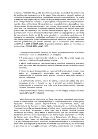 metafísica...” (HESSEN, 2003; p. 35). O Positivismo contesta a possibilidade de conhecimento
do absoluto, das causas primeiras e das causas finais pela razão e concentra esforços no
conhecimento apenas das relações e regularidades perceptíveis sensorialmente. Ele propõe
que existam aspectos gerais e particulares das relações e regularidades identificadas nas coisas
e que a relação entre tais níveis se dá na proporção de poucos para muitos, respectivamente,
estando o desenvolvimento da Ciência condicionado ao estabelecimento da relação do maior
número possível de aspectos particulares com o menor número possível de aspectos gerais,
numa busca de simplificação da complexa realidade composta por variáveis observáveis
quantificáveis. Tal simplificação seria fruto do estabelecimento de regras cada vez mais gerais
que explicassem o mundo. Uma característica importante é sua proposição de que a produção
do conhecimento (teoria) se dá de forma cumulativa e ascendente, posteriormente à
observação em quantidade e variabilidade significativas, por meio do raciocínio indutivo e com
base naquilo que pode ser quantitativamente observado e mensurado, sendo seus enunciados
validados (confirmados) por achados empíricos que os qualificariam como verdadeiros
(ANDERY et al, 1994; CHASSOT, 2004). Os princípios comteanos podem ser resumidos nas
seguintes teses (SILVINO, 2006; ARANA, 2007):


      1- O conhecimento científico é superior aos demais, podendo seu método de produção
      ser unificado e sendo as Ciências Naturais seu paradigma;
      2- A única origem do conhecimento verdadeiro é o fato, não havendo espaço para
      conjecturas e hipóteses alheias à realidade empírica;
      3- Não há obstáculos para o crescimento linear e ascendente da Ciência e seus feitos,
      sendo ela o único meio de solucionar todos os problemas sociais e humanos (tradição
      iluminista);
      4- Existem leis gerais de causalidade que regem os fenômenos naturais e sociais e que
      podem ser, indutivamente, encontradas pela observação, comparação e
      experimentação tão objetivas quanto possível, evitando-se explicações metafísicas
      obscuras e imprecisas;
      5- O conhecimento científico, apesar de relativo, necessita ser prático, útil, claro,
      mensurável, preciso e fundado no que é acessível aos sentidos (indutivismo-
      verificacionismo) e interpretado pela razão frente às condições materiais, históricas,
      culturais e pessoais do cientista.
      6- O desenvolvimento do intelecto humano passa por três estágios: teológico, metafísico
      e positivo (“Lei dos Três Estágios”).


         Vários foram os que beberam de sua fonte e lhe deram continuidade sob um novo
prisma ou romperam com suas bases epistemológicas. Explicitam-se três fases na evolução do
Positivismo: Positivismo Clássico, Empiriocriticismo e Neopositivismo. Assim, pelo
Empiriocriticismo de Avenarius e Mach, ligados historicamente ao Positivismo Clássico
(‘comteano’) temos Carnap, Goedel, Neurath e Schilick, com o Empirismo Lógico do Círculo de
Viena; Gotlob Frege, Wittgenstein e Alfred Ayer, com a Filosofia Analítica (bastante
influenciada por Russel); George Moore e Bertrand Russel com seu Neo-realismo inglês;
Reichenbach e Hempel com a Filosofia Empírica em Berlim; Nagel e Brigman com sua Filosofia
da Ciência, assim como Skinner e Watson com o Behaviorismo, John Dewey, com o
Pragmatismo, e Karl Popper, com o Racionalismo Crítico (que rompe com o Positivismo), nos
EUA, para onde migraram muitos pensadores europeus em decorrência da II Grande Guerra;
entre outros que integraram o movimento denominado Neopositivismo (ou Pós-Positivismo),
o qual, longe de ter concepções unívocas e alinhadas, caracterizou-se pelo sincretismo e
 