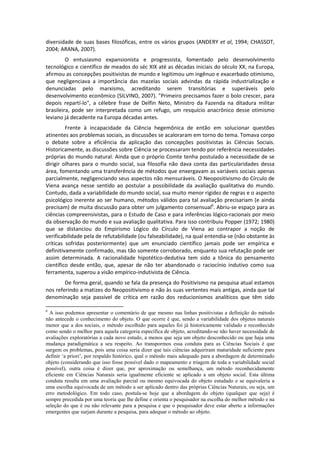 diversidade de suas bases filosóficas, entre os vários grupos (ANDERY et al, 1994; CHASSOT,
2004; ARANA, 2007).
         O entusiasmo expansionista e progressista, fomentado pelo desenvolvimento
tecnológico e científico de meados do séc XIX até as décadas iniciais do século XX, na Europa,
afirmou as concepções positivistas de mundo e legitimou um ingênuo e exacerbado otimismo,
que negligenciava a importância das mazelas sociais advindas da rápida industrialização e
denunciadas pelo marxismo, acreditando serem transitórias e superáveis pelo
desenvolvimento econômico (SILVINO, 2007). "Primeiro precisamos fazer o bolo crescer, para
depois repartí-lo", a célebre frase de Delfin Neto, Ministro da Fazenda na ditadura militar
brasileira, pode ser interpretada como um refugo, um resquício anacrônico desse otimismo
leviano já decadente na Europa décadas antes.
         Frente à incapacidade da Ciência hegemônica de então em solucionar questões
atinentes aos problemas sociais, as discussões se acaloraram em torno do tema. Tomava corpo
o debate sobre a eficiência da aplicação das concepções positivistas às Ciências Sociais.
Historicamente, as discussões sobre Ciência se processaram tendo por referência necessidades
próprias do mundo natural. Ainda que o próprio Comte tenha postulado a necessidade de se
dirigir olhares para o mundo social, sua filosofia não dava conta das particularidades dessa
área, fomentando uma transferência de métodos que enxergavam as variáveis sociais apenas
parcialmente, negligenciando seus aspectos não mensuráveis. O Neopositivismo do Círculo de
Viena avança nesse sentido ao postular a possibilidade da avaliação qualitativa do mundo.
Contudo, dada a variabilidade do mundo social, sua muito menor rigidez de regras e o aspecto
psicológico inerente ao ser humano, métodos válidos para tal avaliação precisariam (e ainda
precisam) de muita discussão para obter um julgamento consensual6. Abriu-se espaço para as
ciências compreensivistas, para o Estudo de Caso e para inferências lógico-racionais por meio
da observação do mundo e sua avaliação qualitativa. Para isso contribuiu Popper (1972; 1980)
que se distanciou do Empirismo Lógico do Círculo de Viena ao contrapor a noção de
verificabilidade pela de refutabilidade (ou falseabilidade), na qual entendia-se (não obstante às
críticas sofridas posteriormente) que um enunciado científico jamais pode ser empírica e
definitivamente confirmado, mas tão somente corroborado, enquanto sua refutação pode ser
assim determinada. A racionalidade hipotético-dedutiva tem sido a tônica do pensamento
científico desde então, que, apesar de não ter abandonado o raciocínio indutivo como sua
ferramenta, superou a visão empírico-indutivista de Ciência.
        De forma geral, quando se fala da presença do Positivismo na pesquisa atual estamos
nos referindo a matizes do Neopositivismo e não às suas vertentes mais antigas, ainda que tal
denominação seja passível de crítica em razão dos reducionismos analíticos que têm sido

6
  A isso podemos apresentar o comentário de que mesmo nas linhas positivistas a definição do método
não antecede o conhecimento do objeto. O que ocorre é que, sendo a variabilidade dos objetos naturais
menor que a dos sociais, o método escolhido para aqueles foi já historicamente validado e reconhecido
como sendo o melhor para aquela categoria específica de objeto, acreditando-se não haver necessidade de
avaliações exploratórias a cada novo estudo, a menos que seja um objeto desconhecido ou que haja uma
mudança paradigmática a seu respeito. Ao transpormos essa conduta para as Ciências Sociais é que
surgem os problemas, pois uma coisa seria dizer que tais ciências adquiriram maturidade suficiente para
definir ‘a priori’, por respaldo histórico, qual o método mais adequado para a abordagem de determinado
objeto (considerando que isso fosse possível dado o mapeamento e triagem de toda a variabilidade social
possível), outra coisa é dizer que, por aproximação ou semelhança, um método reconhecidamente
eficiente em Ciências Naturais seria igualmente eficiente se aplicado a um objeto social. Esta última
conduta resulta em uma avaliação parcial ou mesmo equivocada do objeto estudado e se equivaleria a
uma escolha equivocada de um método a ser aplicado dentro das próprias Ciências Naturais, ou seja, um
erro metodológico. Em todo caso, postula-se hoje que a abordagem do objeto (qualquer que seja) é
sempre precedida por uma teoria que lhe define e orienta o pesquisador na escolha do melhor método e na
seleção do que é ou não relevante para a pesquisa e que o pesquisador deve estar aberto a informações
emergentes que surjam durante a pesquisa, para adequar o método ao objeto.
 