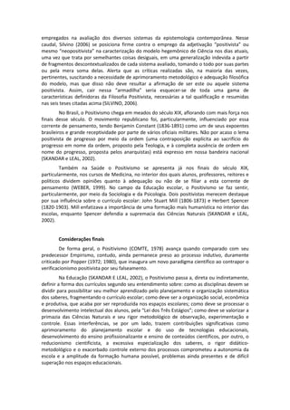 empregados na avaliação dos diversos sistemas da epistemologia contemporânea. Nesse
caudal, Silvino (2006) se posiciona firme contra o emprego da adjetivação “positivista” ou
mesmo “neopositivista” na caracterização do modelo hegemônico de Ciência nos dias atuais,
uma vez que trata por semelhantes coisas desiguais, em uma generalização indevida a partir
de fragmentos descontextualizados de cada sistema avaliado, tomando o todo por suas partes
ou pela mera soma delas. Alerta que as críticas realizadas são, na maioria das vezes,
pertinentes, suscitando a necessidade de aprimoramento metodológico e adequação filosófica
do modelo, mas que disso não deve resultar a afirmação de ser este ou aquele sistema
positivista. Assim, cair nessa “armadilha” seria esquecer-se de toda uma gama de
características definidoras da Filosofia Positivista, necessárias a tal qualificação e resumidas
nas seis teses citadas acima (SILVINO, 2006).
         No Brasil, o Positivismo chega em meados do século XIX, aflorando com mais força nos
finais desse século. O movimento republicano foi, particularmente, influenciado por essa
corrente de pensamento, tendo Benjamin Constant (1836-1891) como um de seus expoentes
brasileiros e grande receptividade por parte de vários oficiais militares. Não por acaso o lema
positivista de progresso por meio da ordem (uma contraposição explícita ao sacrifício do
progresso em nome da ordem, proposto pela Teologia, e à completa ausência de ordem em
nome do progresso, proposta pelos anarquistas) está expresso em nossa bandeira nacional
(SKANDAR e LEAL, 2002).
        Também na Saúde o Positivismo se apresenta já nos finais do século XIX,
particularmente, nos cursos de Medicina, no interior dos quais alunos, professores, reitores e
políticos dividem opiniões quanto à adequação ou não de se filiar a esta corrente de
pensamento (WEBER, 1999). No campo da Educação escolar, o Positivismo se faz sentir,
particularmente, por meio da Sociologia e da Psicologia. Dois positivistas merecem destaque
por sua influência sobre o currículo escolar: John Stuart Mill (1806-1873) e Herbert Spencer
(1820-1903). Mill enfatizava a importância de uma formação mais humanística no interior das
escolas, enquanto Spencer defendia a supremacia das Ciências Naturais (SKANDAR e LEAL,
2002).


       Considerações finais
         De forma geral, o Positivismo (COMTE, 1978) avança quando comparado com seu
predecessor Empirismo, contudo, ainda permanece preso ao processo indutivo, duramente
criticado por Popper (1972; 1980), que inaugura um novo paradigma científico ao contrapor o
verificacionismo positivista por seu falseamento.
         Na Educação (SKANDAR E LEAL, 2002), o Positivismo passa a, direta ou indiretamente,
definir a forma dos currículos segundo seu entendimento sobre: como as disciplinas devem se
dividir para possibilitar seu melhor aprendizado pelo planejamento e organização sistemática
dos saberes, fragmentando o currículo escolar; como deve ser a organização social, econômica
e produtiva, que acaba por ser reproduzida nos espaços escolares; como deve se processar o
desenvolvimento intelectual dos alunos, pela “Lei dos Três Estágios”; como deve se valorizar a
primazia das Ciências Naturais e seu rigor metodológico de observação, experimentação e
controle. Essas interferências, se por um lado, trazem contribuições significativas como
aprimoramento do planejamento escolar e do uso de tecnologias educacionais,
desenvolvimento do ensino profissionalizante e ensino de conteúdos científicos, por outro, o
reducionismo cientificista, a excessiva especialização dos saberes, o rigor didático-
metodológico e o exacerbado controle externo dos processos comprometeu a autonomia da
escola e a amplitude da formação humana possível, problemas ainda presentes e de difícil
superação nos espaços educacionais.
 