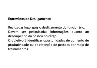 Entrevistas de Desligamento
Realizadas logo após o desligamento do funcionário.
Devem ser pesquisadas informações quanto ao
desempenho da pessoa no cargo.
O objetivo é identificar oportunidades de aumento de
produtividade ou de retenção de pessoas por meio de
treinamentos.
 