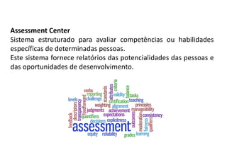 Assessment Center
Sistema estruturado para avaliar competências ou habilidades
específicas de determinadas pessoas.
Este sistema fornece relatórios das potencialidades das pessoas e
das oportunidades de desenvolvimento.
 