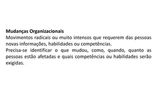 Mudanças Organizacionais
Movimentos radicais ou muito intensos que requerem das pessoas
novas informações, habilidades ou competências.
Precisa-se identificar o que mudou, como, quando, quanto as
pessoas estão afetadas e quais competências ou habilidades serão
exigidas.
 