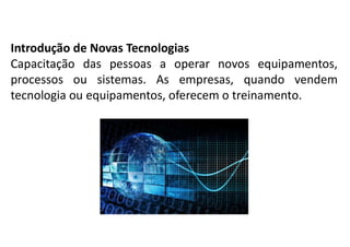 Introdução de Novas Tecnologias
Capacitação das pessoas a operar novos equipamentos,
processos ou sistemas. As empresas, quando vendem
tecnologia ou equipamentos, oferecem o treinamento.
 