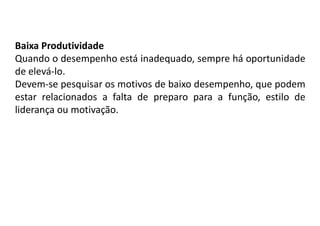 Baixa Produtividade
Quando o desempenho está inadequado, sempre há oportunidade
de elevá-lo.
Devem-se pesquisar os motivos de baixo desempenho, que podem
estar relacionados a falta de preparo para a função, estilo de
liderança ou motivação.
 