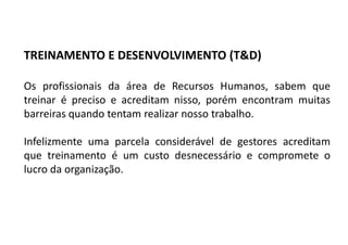 Os profissionais da área de Recursos Humanos, sabem que
treinar é preciso e acreditam nisso, porém encontram muitas
barreiras quando tentam realizar nosso trabalho.
Infelizmente uma parcela considerável de gestores acreditam
que treinamento é um custo desnecessário e compromete o
lucro da organização.
TREINAMENTO E DESENVOLVIMENTO (T&D)
 