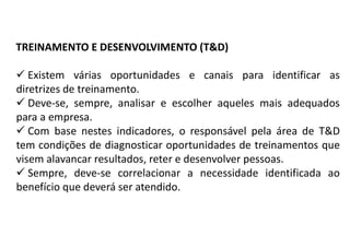TREINAMENTO E DESENVOLVIMENTO (T&D)
 Existem várias oportunidades e canais para identificar as
diretrizes de treinamento.
 Deve-se, sempre, analisar e escolher aqueles mais adequados
para a empresa.
 Com base nestes indicadores, o responsável pela área de T&D
tem condições de diagnosticar oportunidades de treinamentos que
visem alavancar resultados, reter e desenvolver pessoas.
 Sempre, deve-se correlacionar a necessidade identificada ao
benefício que deverá ser atendido.
 