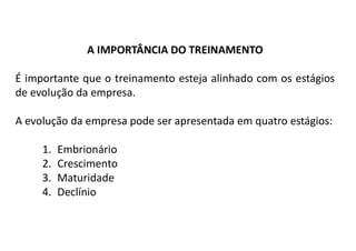 A IMPORTÂNCIA DO TREINAMENTO
É importante que o treinamento esteja alinhado com os estágios
de evolução da empresa.
A evolução da empresa pode ser apresentada em quatro estágios:
1. Embrionário
2. Crescimento
3. Maturidade
4. Declínio
 