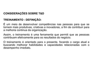 TREINAMENTO - DEFINIÇÃO:
É um meio de desenvolver competências nas pessoas para que se
tornem mais produtivas, criativas e inovadoras, a fim de contribuir para
a melhoria continua da organização.
Assim, o treinamento é uma ferramenta que permiti que as pessoas
contribuam efetivamente para os resultados do negócio.
O treinamento é orientado para o presente, focando o cargo atual e
buscando melhorar habilidades e capacidades relacionadas com o
desempenho imediato.
CONSIDERAÇÕES SOBRE T&D
 