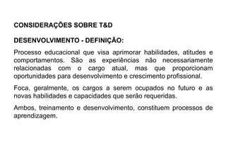 DESENVOLVIMENTO - DEFINIÇÃO:
Processo educacional que visa aprimorar habilidades, atitudes e
comportamentos. São as experiências não necessariamente
relacionadas com o cargo atual, mas que proporcionam
oportunidades para desenvolvimento e crescimento profissional.
Foca, geralmente, os cargos a serem ocupados no futuro e as
novas habilidades e capacidades que serão requeridas.
Ambos, treinamento e desenvolvimento, constituem processos de
aprendizagem.
CONSIDERAÇÕES SOBRE T&D
 