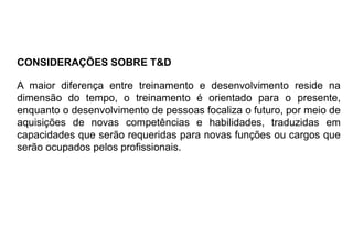 A maior diferença entre treinamento e desenvolvimento reside na
dimensão do tempo, o treinamento é orientado para o presente,
enquanto o desenvolvimento de pessoas focaliza o futuro, por meio de
aquisições de novas competências e habilidades, traduzidas em
capacidades que serão requeridas para novas funções ou cargos que
serão ocupados pelos profissionais.
CONSIDERAÇÕES SOBRE T&D
 