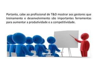 Portanto, cabe ao profissional de T&D mostrar aos gestores que
treinamento e desenvolvimento são importantes ferramentas
para aumentar a produtividade e a competitividade.
 