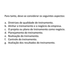 Para tanto, deve-se considerar os seguintes aspectos:
a. Diretrizes de qualidade de treinamento.
b. Alinhar o treinamento e o negócio da empresa.
c. O projeto ou plano de treinamento como negócio.
d. Planejamento do treinamento.
e. Realização do treinamento.
f. Controle do treinamento.
g. Avaliação dos resultados do treinamento.
 