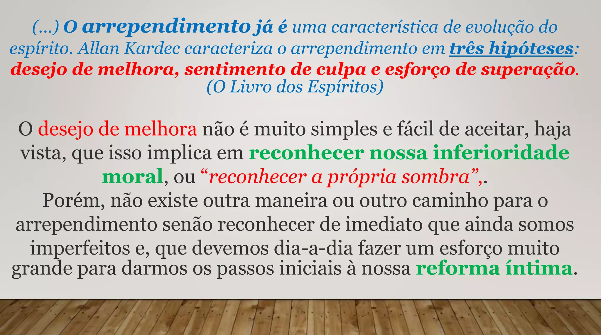 (...) O arrependimento já é uma característica de evolução do
espírito. Allan Kardec caracteriza o arrependimento em três hipóteses:
desejo de melhora, sentimento de culpa e esforço de superação.
(O Livro dos Espíritos)
O desejo de melhora não é muito simples e fácil de aceitar, haja
vista, que isso implica em reconhecer nossa inferioridade
moral, ou “reconhecer a própria sombra”,.
Porém, não existe outra maneira ou outro caminho para o
arrependimento senão reconhecer de imediato que ainda somos
imperfeitos e, que devemos dia-a-dia fazer um esforço muito
grande para darmos os passos iniciais à nossa reforma íntima.
 