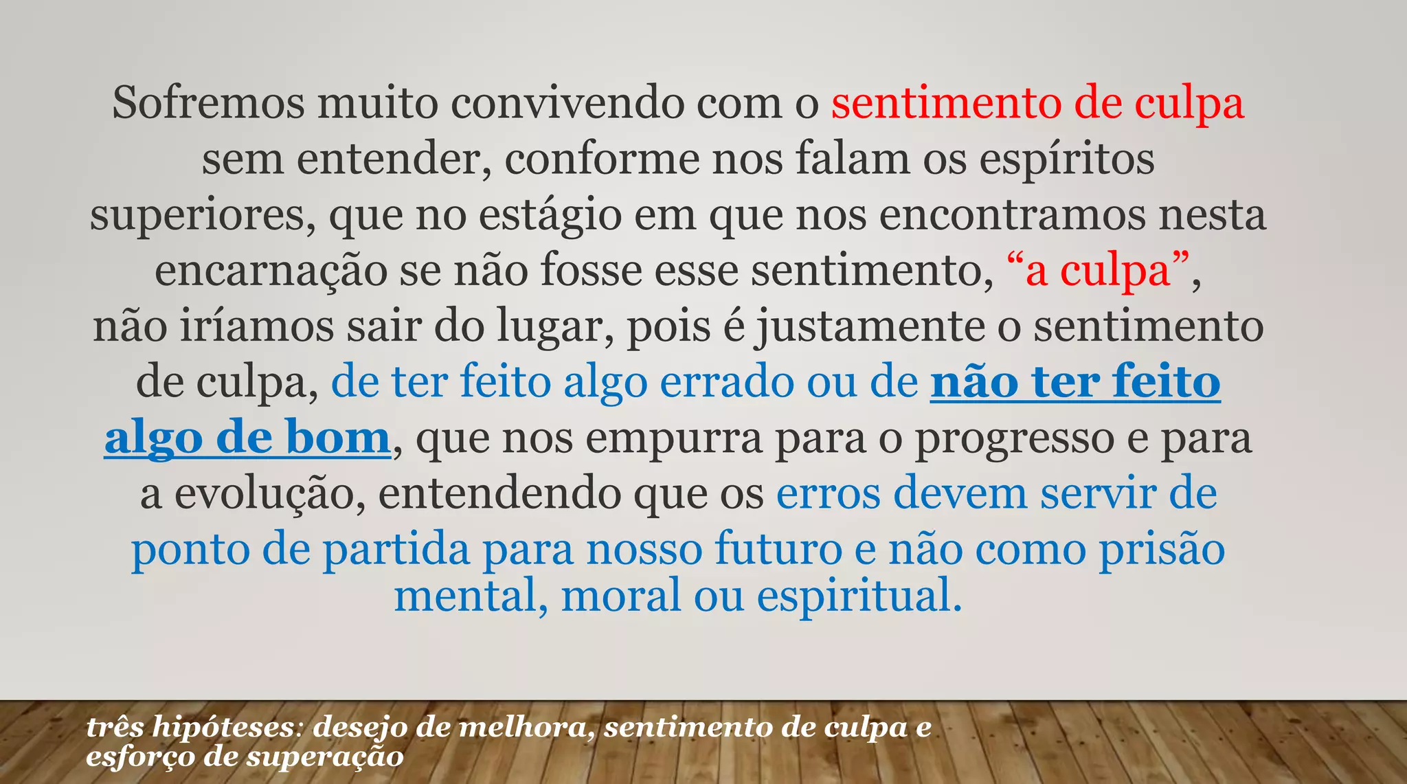Sofremos muito convivendo com o sentimento de culpa
sem entender, conforme nos falam os espíritos
superiores, que no estágio em que nos encontramos nesta
encarnação se não fosse esse sentimento, “a culpa”,
não iríamos sair do lugar, pois é justamente o sentimento
de culpa, de ter feito algo errado ou de não ter feito
algo de bom, que nos empurra para o progresso e para
a evolução, entendendo que os erros devem servir de
ponto de partida para nosso futuro e não como prisão
mental, moral ou espiritual.
três hipóteses: desejo de melhora, sentimento de culpa e
esforço de superação
 
