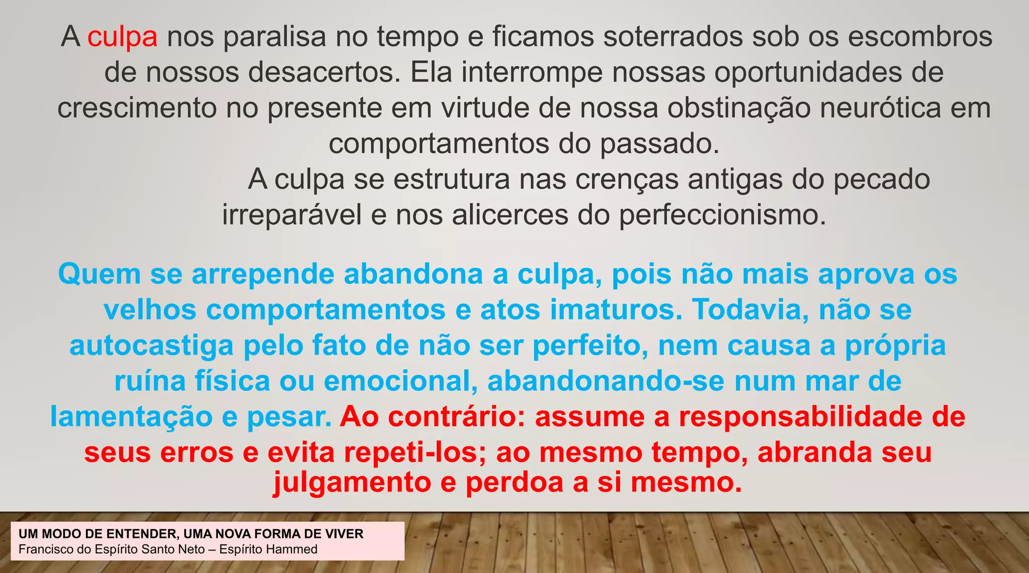 A culpa nos paralisa no tempo e ficamos soterrados sob os escombros
de nossos desacertos. Ela interrompe nossas oportunidades de
crescimento no presente em virtude de nossa obstinação neurótica em
comportamentos do passado.
A culpa se estrutura nas crenças antigas do pecado
irreparável e nos alicerces do perfeccionismo.
Quem se arrepende abandona a culpa, pois não mais aprova os
velhos comportamentos e atos imaturos. Todavia, não se
autocastiga pelo fato de não ser perfeito, nem causa a própria
ruína física ou emocional, abandonando-se num mar de
lamentação e pesar. Ao contrário: assume a responsabilidade de
seus erros e evita repeti-los; ao mesmo tempo, abranda seu
julgamento e perdoa a si mesmo.
UM MODO DE ENTENDER, UMA NOVA FORMA DE VIVER
Francisco do Espírito Santo Neto – Espírito Hammed
 