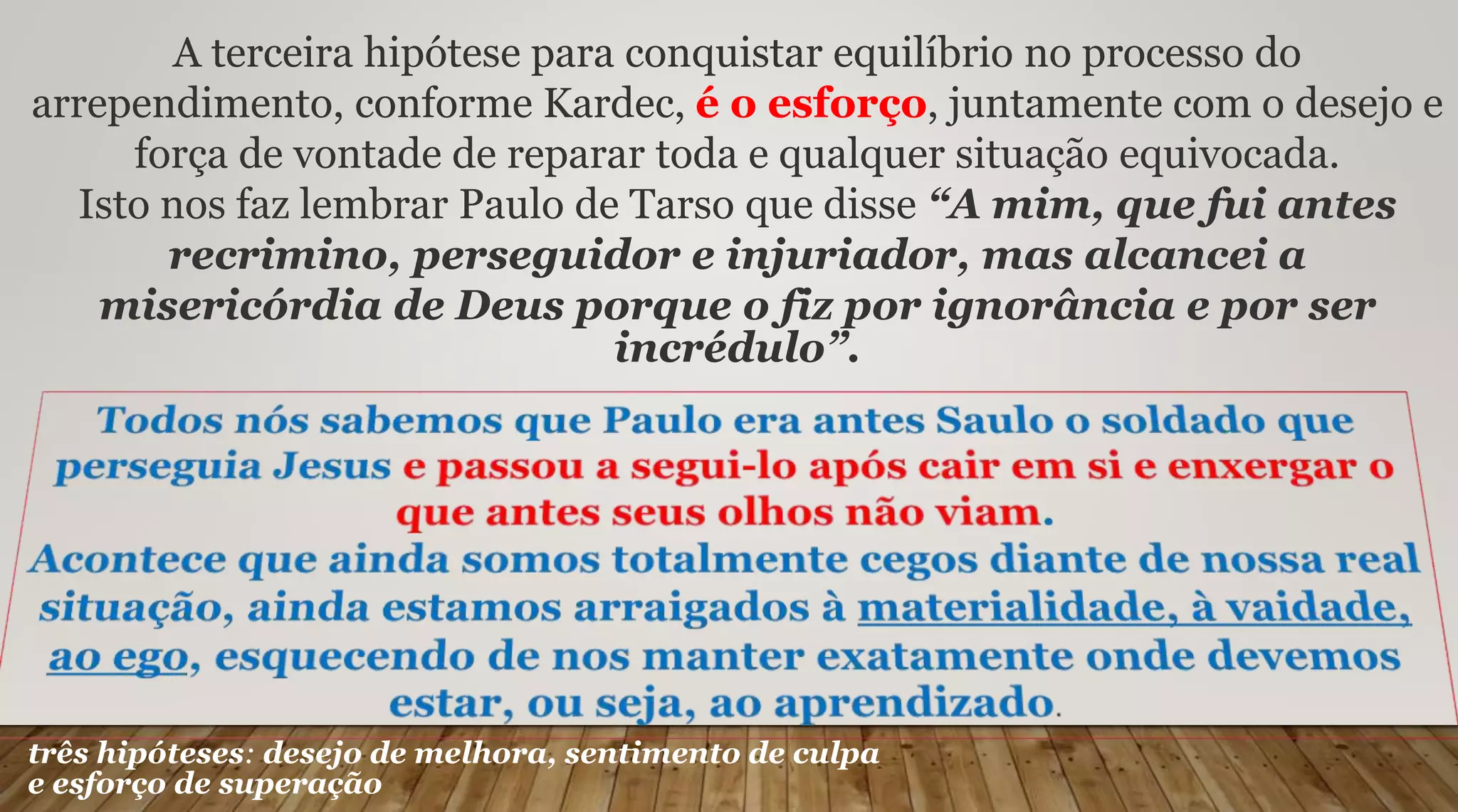 A terceira hipótese para conquistar equilíbrio no processo do
arrependimento, conforme Kardec, é o esforço, juntamente com o desejo e
força de vontade de reparar toda e qualquer situação equivocada.
Isto nos faz lembrar Paulo de Tarso que disse “A mim, que fui antes
recrimino, perseguidor e injuriador, mas alcancei a
misericórdia de Deus porque o fiz por ignorância e por ser
incrédulo”.
três hipóteses: desejo de melhora, sentimento de culpa
e esforço de superação
 