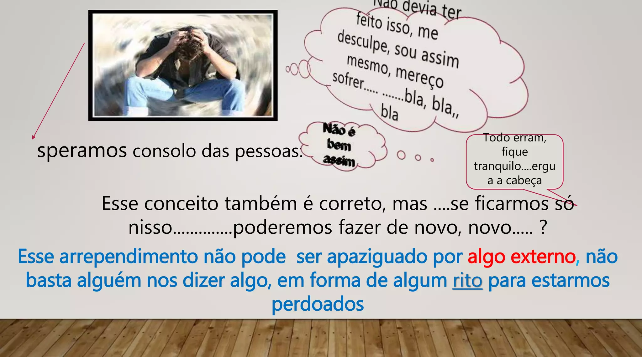 Esse arrependimento não pode ser apaziguado por algo externo, não
basta alguém nos dizer algo, em forma de algum rito para estarmos
perdoados
speramos consolo das pessoas:
Todo erram,
fique
tranquilo....ergu
a a cabeça
Esse conceito também é correto, mas ....se ficarmos só
nisso..............poderemos fazer de novo, novo..... ?
 