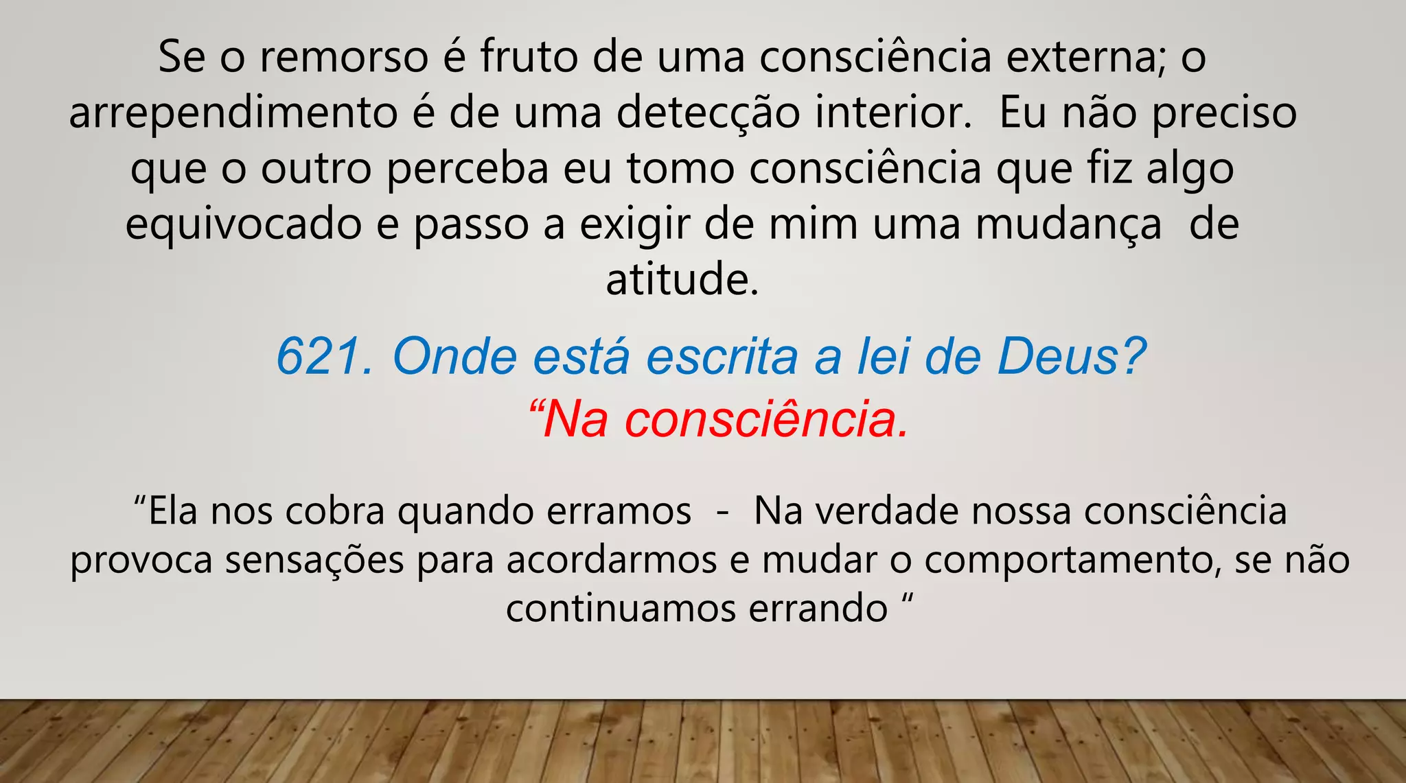 Se o remorso é fruto de uma consciência externa; o
arrependimento é de uma detecção interior. Eu não preciso
que o outro perceba eu tomo consciência que fiz algo
equivocado e passo a exigir de mim uma mudança de
atitude.
621. Onde está escrita a lei de Deus?
“Na consciência.
“Ela nos cobra quando erramos - Na verdade nossa consciência
provoca sensações para acordarmos e mudar o comportamento, se não
continuamos errando “
 