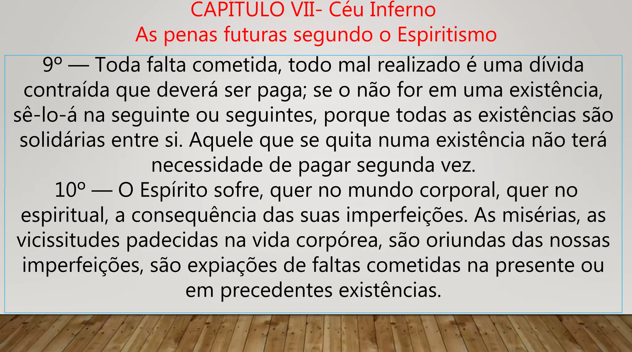 9º — Toda falta cometida, todo mal realizado é uma dívida
contraída que deverá ser paga; se o não for em uma existência,
sê-lo-á na seguinte ou seguintes, porque todas as existências são
solidárias entre si. Aquele que se quita numa existência não terá
necessidade de pagar segunda vez.
10º — O Espírito sofre, quer no mundo corporal, quer no
espiritual, a consequência das suas imperfeições. As misérias, as
vicissitudes padecidas na vida corpórea, são oriundas das nossas
imperfeições, são expiações de faltas cometidas na presente ou
em precedentes existências.
CAPÍTULO VII- Céu Inferno
As penas futuras segundo o Espiritismo
 