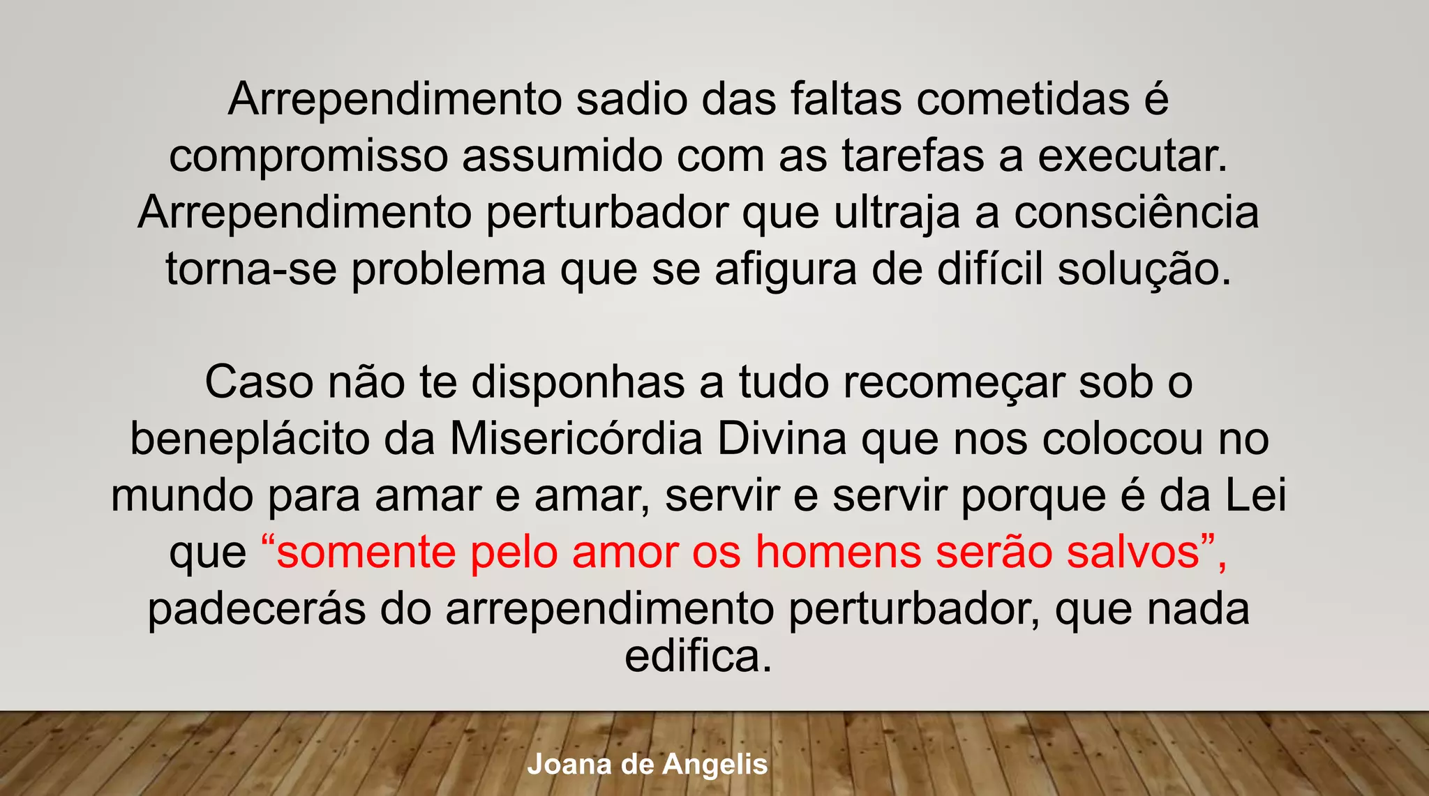 Arrependimento sadio das faltas cometidas é
compromisso assumido com as tarefas a executar.
Arrependimento perturbador que ultraja a consciência
torna-se problema que se afigura de difícil solução.
Caso não te disponhas a tudo recomeçar sob o
beneplácito da Misericórdia Divina que nos colocou no
mundo para amar e amar, servir e servir porque é da Lei
que “somente pelo amor os homens serão salvos”,
padecerás do arrependimento perturbador, que nada
edifica.
Joana de Angelis
 