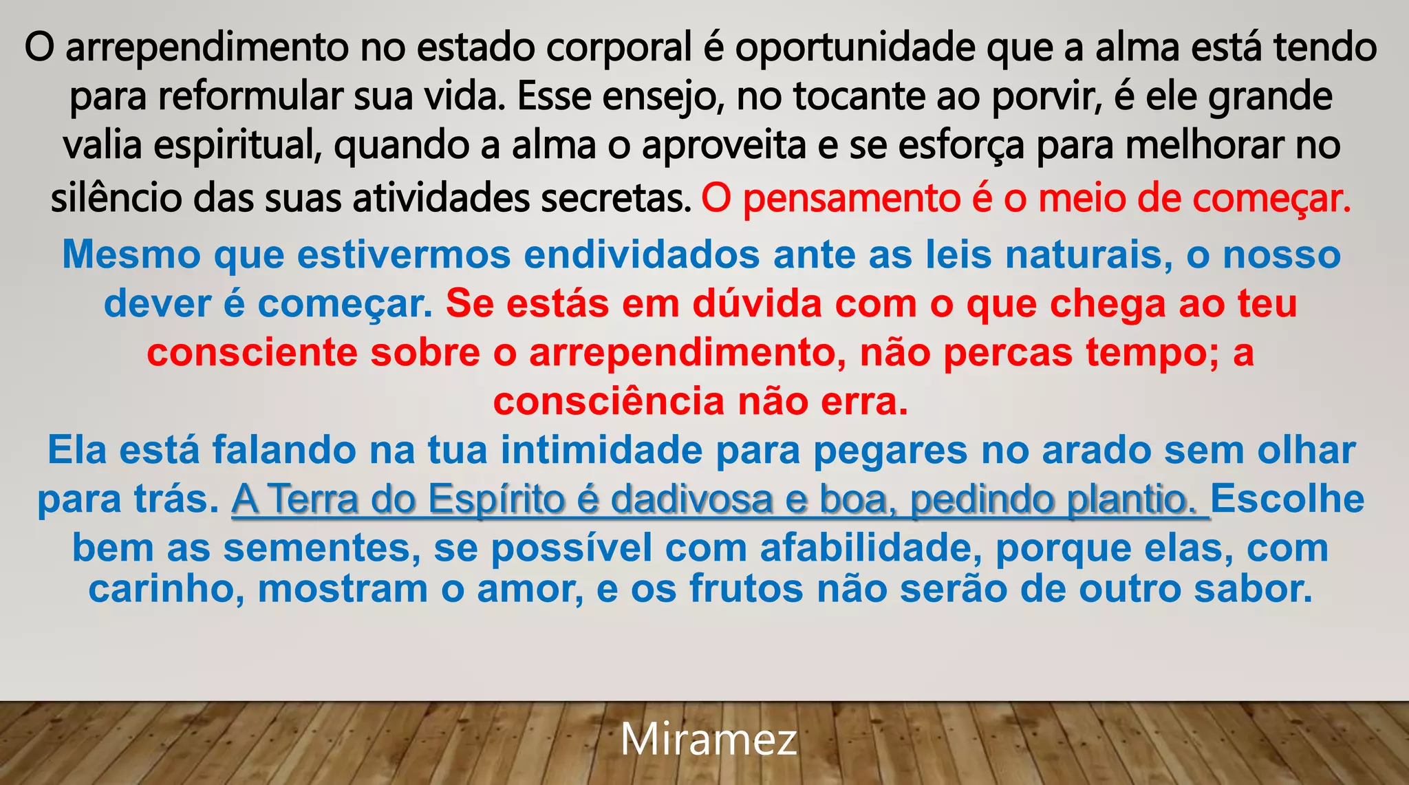 O arrependimento no estado corporal é oportunidade que a alma está tendo
para reformular sua vida. Esse ensejo, no tocante ao porvir, é ele grande
valia espiritual, quando a alma o aproveita e se esforça para melhorar no
silêncio das suas atividades secretas. O pensamento é o meio de começar.
Mesmo que estivermos endividados ante as leis naturais, o nosso
dever é começar. Se estás em dúvida com o que chega ao teu
consciente sobre o arrependimento, não percas tempo; a
consciência não erra.
Ela está falando na tua intimidade para pegares no arado sem olhar
para trás. A Terra do Espírito é dadivosa e boa, pedindo plantio. Escolhe
bem as sementes, se possível com afabilidade, porque elas, com
carinho, mostram o amor, e os frutos não serão de outro sabor.
Miramez
 