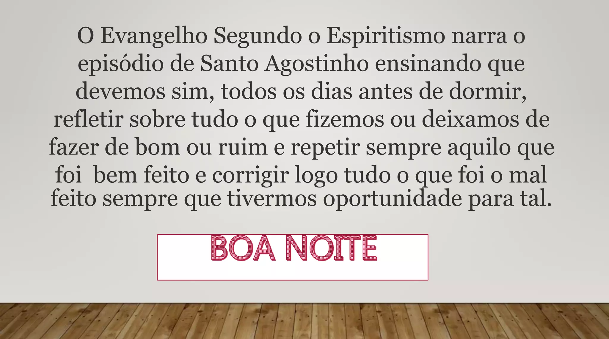 O Evangelho Segundo o Espiritismo narra o
episódio de Santo Agostinho ensinando que
devemos sim, todos os dias antes de dormir,
refletir sobre tudo o que fizemos ou deixamos de
fazer de bom ou ruim e repetir sempre aquilo que
foi bem feito e corrigir logo tudo o que foi o mal
feito sempre que tivermos oportunidade para tal.
 