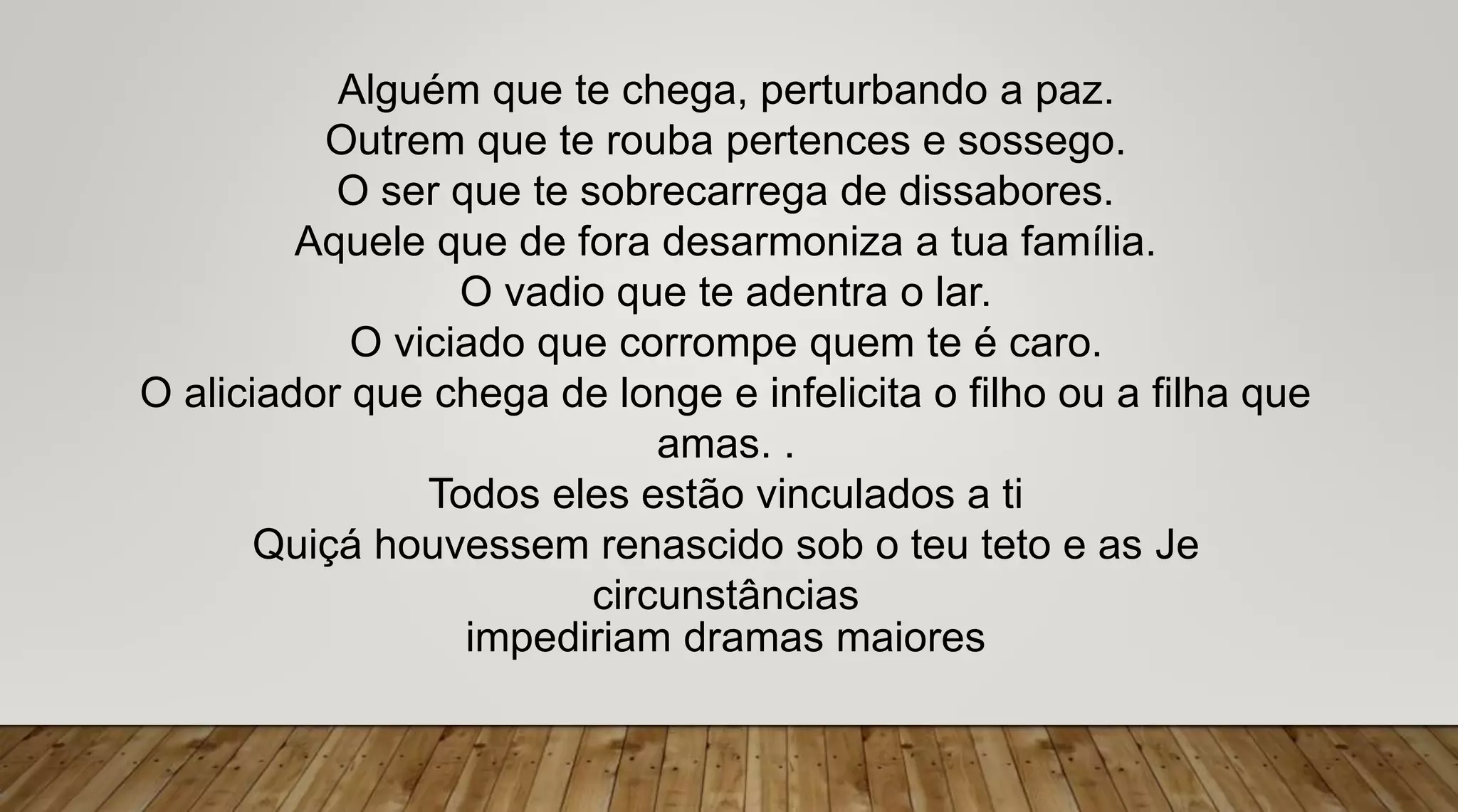 Alguém que te chega, perturbando a paz.
Outrem que te rouba pertences e sossego.
O ser que te sobrecarrega de dissabores.
Aquele que de fora desarmoniza a tua família.
O vadio que te adentra o lar.
O viciado que corrompe quem te é caro.
O aliciador que chega de longe e infelicita o filho ou a filha que
amas. .
Todos eles estão vinculados a ti
Quiçá houvessem renascido sob o teu teto e as Je
circunstâncias
impediriam dramas maiores
 