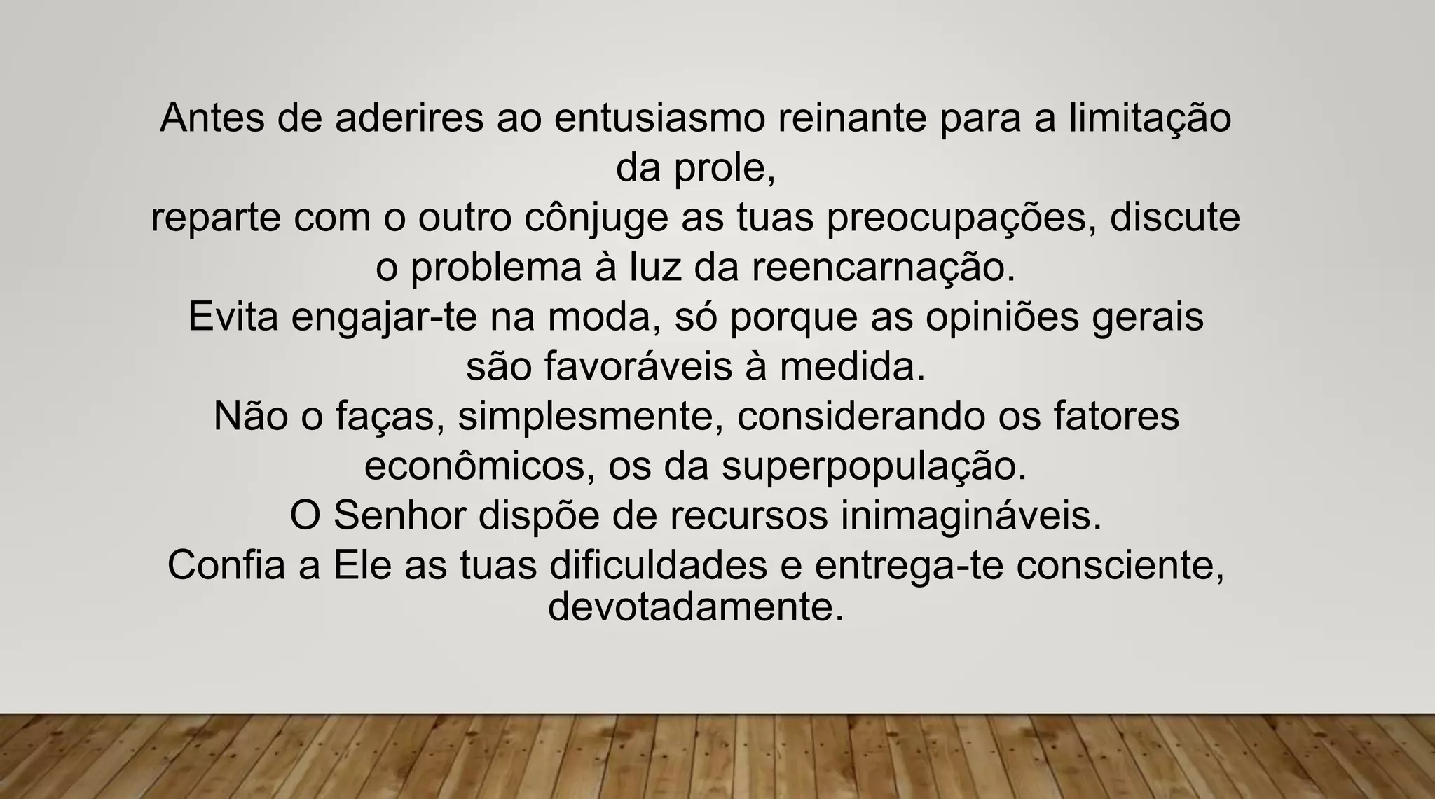 Antes de aderires ao entusiasmo reinante para a limitação
da prole,
reparte com o outro cônjuge as tuas preocupações, discute
o problema à luz da reencarnação.
Evita engajar-te na moda, só porque as opiniões gerais
são favoráveis à medida.
Não o faças, simplesmente, considerando os fatores
econômicos, os da superpopulação.
O Senhor dispõe de recursos inimagináveis.
Confia a Ele as tuas dificuldades e entrega-te consciente,
devotadamente.
 