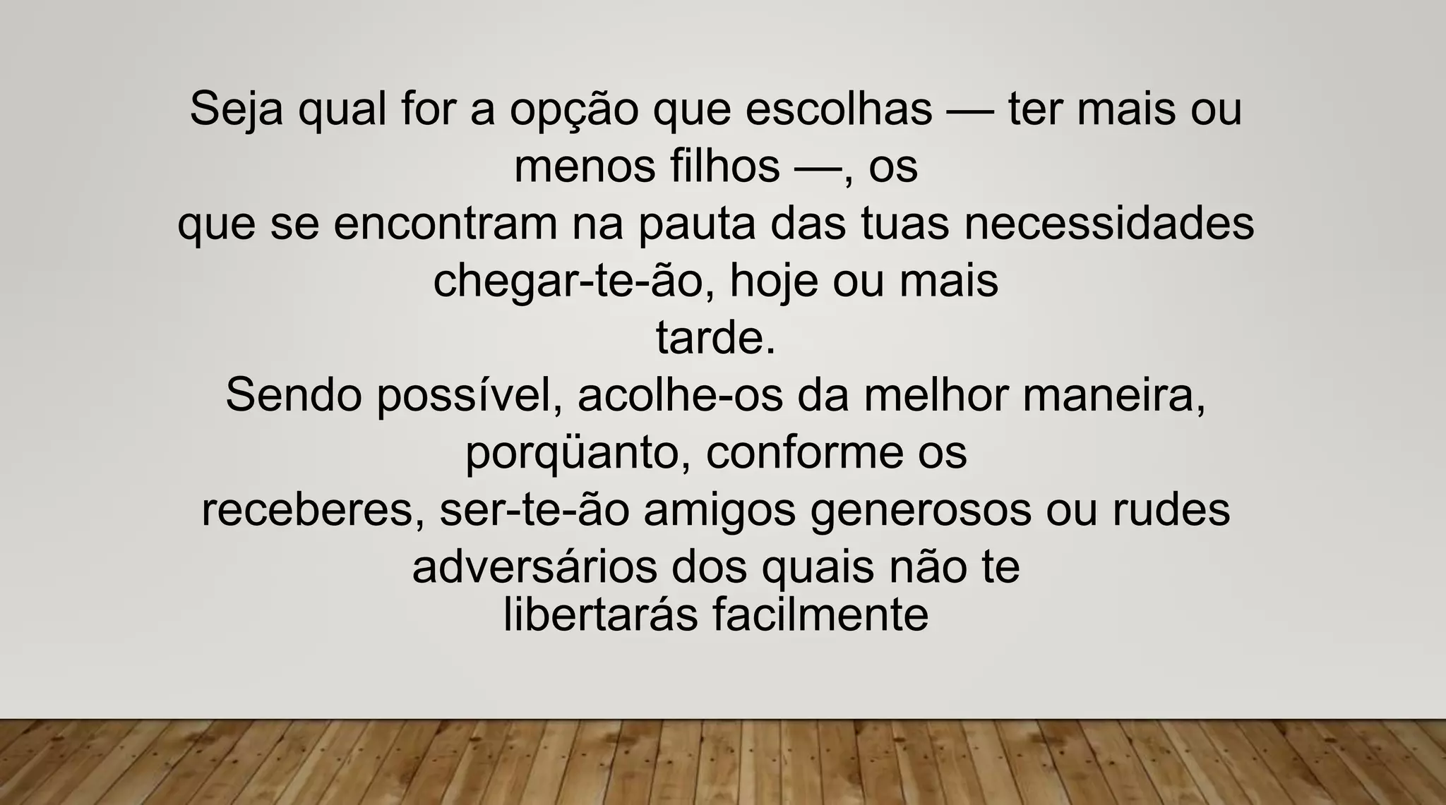 Seja qual for a opção que escolhas — ter mais ou
menos filhos —, os
que se encontram na pauta das tuas necessidades
chegar-te-ão, hoje ou mais
tarde.
Sendo possível, acolhe-os da melhor maneira,
porqüanto, conforme os
receberes, ser-te-ão amigos generosos ou rudes
adversários dos quais não te
libertarás facilmente
 