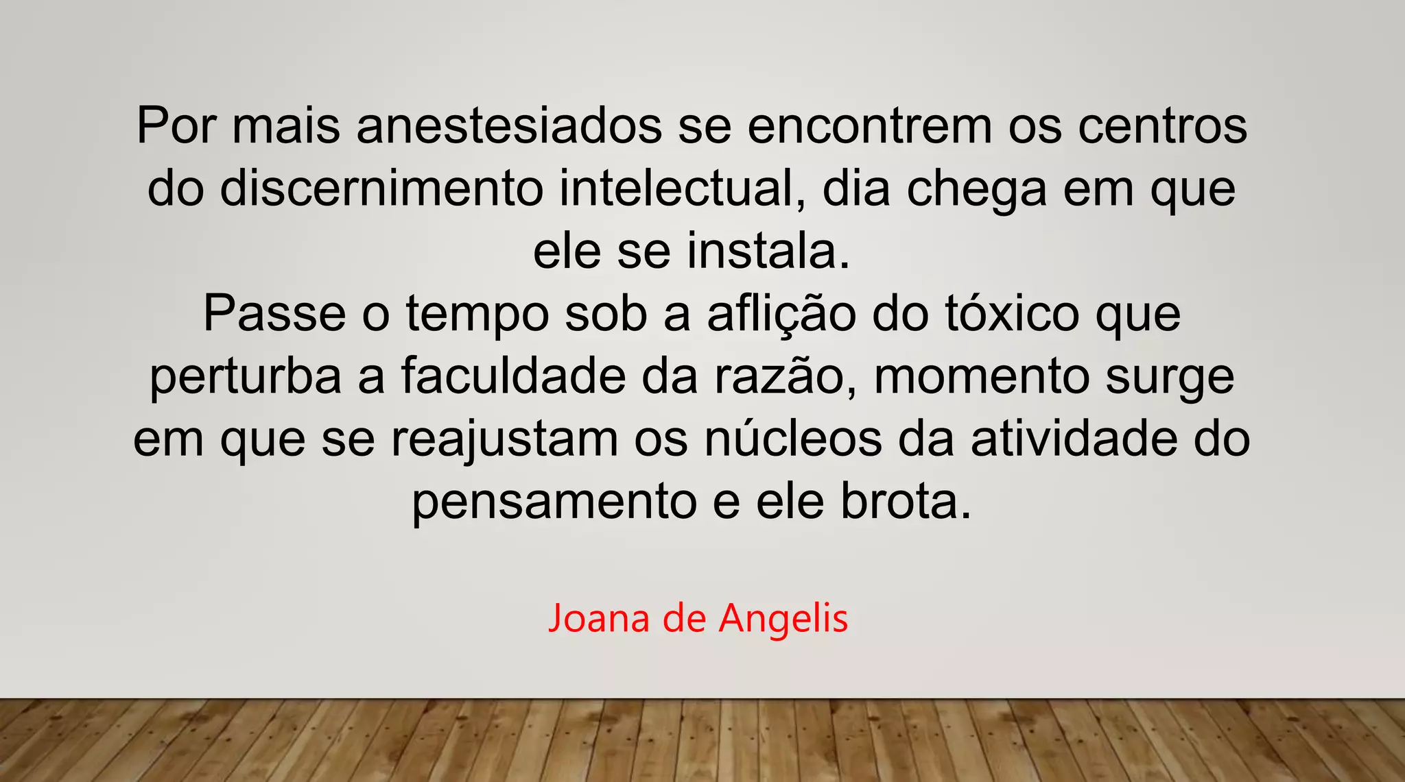 Por mais anestesiados se encontrem os centros
do discernimento intelectual, dia chega em que
ele se instala.
Passe o tempo sob a aflição do tóxico que
perturba a faculdade da razão, momento surge
em que se reajustam os núcleos da atividade do
pensamento e ele brota.
Joana de Angelis
 