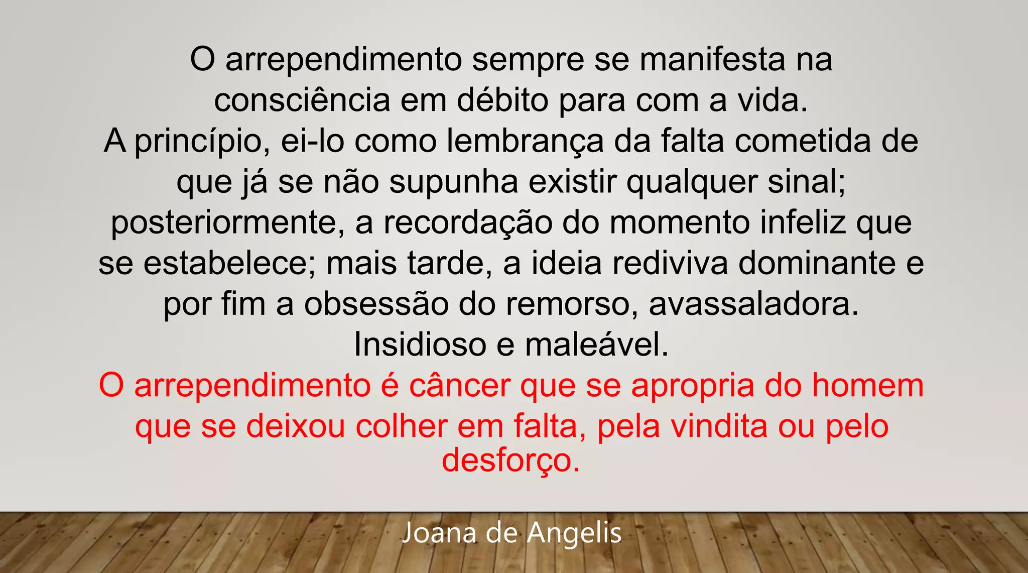 O arrependimento sempre se manifesta na
consciência em débito para com a vida.
A princípio, ei-lo como lembrança da falta cometida de
que já se não supunha existir qualquer sinal;
posteriormente, a recordação do momento infeliz que
se estabelece; mais tarde, a ideia rediviva dominante e
por fim a obsessão do remorso, avassaladora.
Insidioso e maleável.
O arrependimento é câncer que se apropria do homem
que se deixou colher em falta, pela vindita ou pelo
desforço.
Joana de Angelis
 