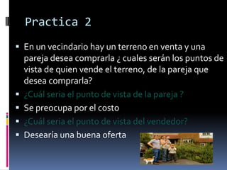 Practica 2
 En un vecindario hay un terreno en venta y una







pareja desea comprarla ¿ cuales serán los puntos de
vista de quien vende el terreno, de la pareja que
desea comprarla?
¿Cuál seria el punto de vista de la pareja ?
Se preocupa por el costo
¿Cuál seria el punto de vista del vendedor?
Desearía una buena oferta

 