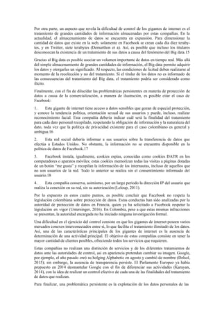 Por otra parte, un aspecto que revela la dificultad de control de los gigantes de internet es el
tratamiento de grandes cantidades de información almacenadas por estas compañías. En la
actualidad, el almacenamiento de datos se encuentra en expansión. Para dimensionar la
cantidad de datos que existe en la web, solamente en Facebook se crean cada día diez teraby-
tes, y en Twitter, siete terabytes (Demarthon et a). Así, es posible que incluso los titulares
desconozcan la existencia de un tratamiento de sus datos a causa del fenómeno del Big data.15
Gracias al Big data es posible asociar un volumen importante de datos en tiempo real. Más allá
del simple almacenamiento de grandes cantidades de información, el Big data permite adquirir
los datos y otorgarles un significado. Al respecto, las condiciones de licitud deben realizarse al
momento de la recolección y no del tratamiento. Si el titular de los datos no es informado de
las consecuencias del tratamiento del Big data, el tratamiento podría ser considerado como
ilícito.
Finalmente, con el fin de dilucidar las problemáticas persistentes en materia de protección de
datos a causa de la comercialización, a manera de ilustración, es posible citar el caso de
Facebook:
1. Este gigante de internet tiene acceso a datos sensibles que gozan de especial protección,
y conoce la tendencia política, orientación sexual de sus usuarios y puede, incluso, realizar
reconocimiento facial. Esta compañía debería indicar cuál será la finalidad del tratamiento
para cada dato personal recopilado, respetando la obligación de información y la naturaleza del
dato, toda vez que la política de privacidad existente para el caso colombiano es general y
ambigua.16
2. Esta red social debería informar a sus usuarios sobre la transferencia de datos que
efectúa a Estados Unidos. No obstante, la información no se encuentra disponible en la
política de datos de Facebook.17
3. Facebook instala, igualmente, cookies espías, conocidas como cookies DATR en los
computadores o aparatos móviles; estas cookies memorizan todas las visitas a páginas dotadas
de un botón “me gusta” y recopilan la información de los internautas, incluso de aquellos que
no son usuarios de la red. Todo lo anterior se realiza sin el consentimiento informado del
usuario.18
4. Esta compañía conserva, asimismo, por un largo periodo la dirección IP del usuario que
realiza la conexión en su red, sin su autorización (Leloup, 2011).
Por lo expuesto en estos cuatro puntos, es posible concluir que Facebook no respeta la
legislación colombiana sobre protección de datos. Estas conductas han sido analizadas por la
autoridad de protección de datos en Francia, quien ya ha solicitado a Facebook respetar la
legislación en vigor (Untersinger, 2016). En Colombia, pese a que estas mismas infracciones
se presentan, la autoridad encargada no ha iniciado ninguna investigación formal.
Una dificultad en el ejercicio del control consiste en que los gigantes de internet poseen varios
mercados conexos interconectados entre sí, lo que facilita el tratamiento ilimitado de los datos.
Así, una de las características principales de los gigantes de internet es la ausencia de
determinación de una actividad principal. El objetivo de estas compañías consiste en tener la
mayor cantidad de clientes posibles, ofreciendo todos los servicios que requieren.
Estas compañías no realizan una distinción de servicios y de los diferentes tratamientos de
datos ante las autoridades de control, así en apariencia pretendan cambiar su imagen. Google,
por ejemplo, el año pasado creó su holging Alphabetic en agosto y cambió de nombre (Delsol,
2015); sin embargo, la ausencia de transparencia persiste. El Parlamento Europeo ya había
propuesto en 2014 desmantelar Google con el fin de diferenciar sus actividades (Karayan,
2014), con la idea de realizar un control efectivo de cada una de las finalidades del tratamiento
de datos que realizan.
Para finalizar, una problemática persistente es la explotación de los datos personales de las
 